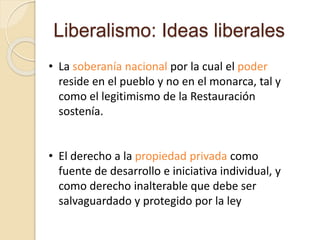 Liberalismo: Ideas liberales
• La soberanía nacional por la cual el poder
reside en el pueblo y no en el monarca, tal y
como el legitimismo de la Restauración
sostenía.
• El derecho a la propiedad privada como
fuente de desarrollo e iniciativa individual, y
como derecho inalterable que debe ser
salvaguardado y protegido por la ley
 