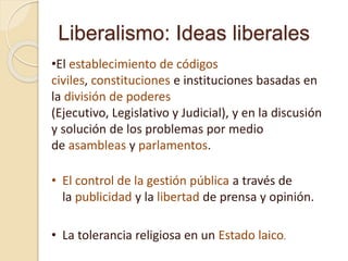 Liberalismo: Ideas liberales
•El establecimiento de códigos
civiles, constituciones e instituciones basadas en
la división de poderes
(Ejecutivo, Legislativo y Judicial), y en la discusión
y solución de los problemas por medio
de asambleas y parlamentos.
• El control de la gestión pública a través de
la publicidad y la libertad de prensa y opinión.
• La tolerancia religiosa en un Estado laico.
 