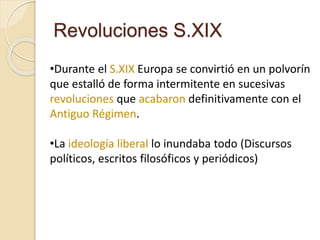 Revoluciones S.XIX
•Durante el S.XIX Europa se convirtió en un polvorín
que estalló de forma intermitente en sucesivas
revoluciones que acabaron definitivamente con el
Antiguo Régimen.
•La ideología liberal lo inundaba todo (Discursos
políticos, escritos filosóficos y periódicos)
 