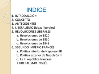 INDICE
1. INTRODUCCIÓN
2. CONCEPTO
3. ANTECEDENTES
4. LIBERALISMO (Ideas liberales)
5. REVOLUCIONES LIBERALES
a. Revoluciones de 1820
b. Revoluciones de 1830
c. Revoluciones de 1848
6. SEGUNDO IMPERIO FRANCÉS
a. Política interior de Napoleón III
b. Política exterior de Napoleón III
c. La III república francesa
7.LIBERALISMO INGLÉS
 