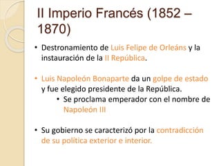 II Imperio Francés (1852 –
1870)
• Destronamiento de Luis Felipe de Orleáns y la
instauración de la II República.
• Luis Napoleón Bonaparte da un golpe de estado
y fue elegido presidente de la República.
• Se proclama emperador con el nombre de
Napoleón III
• Su gobierno se caracterizó por la contradicción
de su política exterior e interior.
 