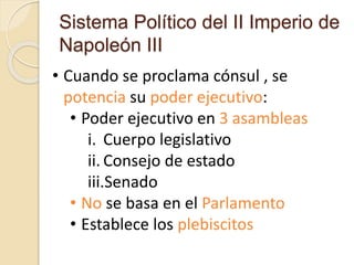 Sistema Político del II Imperio de
Napoleón III
• Cuando se proclama cónsul , se
potencia su poder ejecutivo:
• Poder ejecutivo en 3 asambleas
i. Cuerpo legislativo
ii. Consejo de estado
iii.Senado
• No se basa en el Parlamento
• Establece los plebiscitos
 