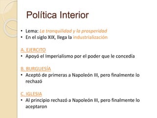 Política Interior
• Lema: La tranquilidad y la prosperidad
• En el siglo XIX, llega la industrialización
A. EJERCITO
• Apoyó el Imperialismo por el poder que le concedía
B. BURGUESÍA
• Aceptó de primeras a Napoleón III, pero finalmente lo
rechazó
C. IGLESIA
• Al principio rechazó a Napoleón III, pero finalmente lo
aceptaron
 