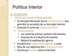 Política Interior
D. ECONOMÍA
i. INICIO DE LA INDUSTRIALIZACIÓN
• El principal elemento fue la red ferroviaria, que
permitía la conexión de su mercado interior.
• Conectó el norte de Francia con París
• Consecuencias
• Las materias primas vuelven más baratas
• Impulso de la industria ferroviaria
• Mejoró la explotación agraria
• Fortaleció la industria de algodón y seda
• Otro de sus objetivos fue embellecer París
• Construyó canales como el de Suez
 