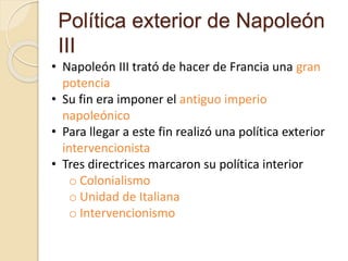 Política exterior de Napoleón
III
• Napoleón III trató de hacer de Francia una gran
potencia
• Su fin era imponer el antiguo imperio
napoleónico
• Para llegar a este fin realizó una política exterior
intervencionista
• Tres directrices marcaron su política interior
o Colonialismo
o Unidad de Italiana
o Intervencionismo
 