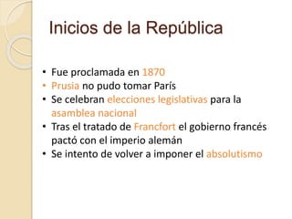 Inicios de la República
• Fue proclamada en 1870
• Prusia no pudo tomar París
• Se celebran elecciones legislativas para la
asamblea nacional
• Tras el tratado de Francfort el gobierno francés
pactó con el imperio alemán
• Se intento de volver a imponer el absolutismo
 