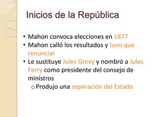 Inicios de la República
• Mahon convoca elecciones en 1877
• Mahon calló los resultados y tuvo que
renunciar
• Le sustituye Jules Grevy y nombró a Jules
Ferry como presidente del consejo de
ministros
oProdujo una separación del Estado
 