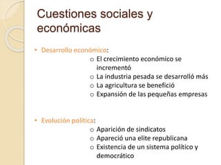 Cuestiones sociales y
económicas
• Desarrollo económico:
o El crecimiento económico se
incrementó
o La industria pesada se desarrolló más
o La agricultura se benefició
o Expansión de las pequeñas empresas
• Evolución política:
o Aparición de sindicatos
o Apareció una elite republicana
o Existencia de un sistema político y
democrático
 
