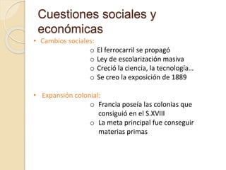 Cuestiones sociales y
económicas
• Cambios sociales:
o El ferrocarril se propagó
o Ley de escolarización masiva
o Creció la ciencia, la tecnología…
o Se creo la exposición de 1889
• Expansión colonial:
o Francia poseía las colonias que
consiguió en el S.XVIII
o La meta principal fue conseguir
materias primas
 