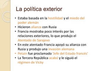 La política exterior
• Estaba basada en la hostilidad y el miedo del
poder alemán
• Hicieron alianza con Rusia
• Francia mostraba poco interés por las
relaciones exteriores, lo que produjo el
Atentado de Sarajevo
• En este atentado Francia apoyó su alianza con
Rusia y produjo una invasión alemana
• Petain fue proclamado ‘Jefe del Estado francés’
• La Tercera República acabó y le siguió el
régimen de Vicky
 