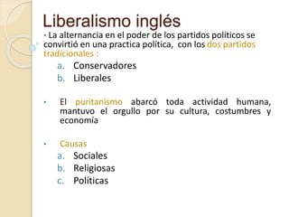 Liberalismo inglés
• La alternancia en el poder de los partidos políticos se
convirtió en una practica política, con los dos partidos
tradicionales :
a. Conservadores
b. Liberales
• El puritanismo abarcó toda actividad humana,
mantuvo el orgullo por su cultura, costumbres y
economía
• Causas
a. Sociales
b. Religiosas
c. Políticas
 