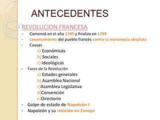 ANTECEDENTES
REVOLUCION FRANCESA
• Comenzó en el año 1789 y finalizo en 1799
• Levantamiento del pueblo francés contra la monarquía absoluta
• Causas
a) Económicas
b) Sociales
c) Ideológicas
• Fases de la Revolución
a) Estados generales
b) Asamblea Nacional
c)Asamblea Legislativa
d)Convención
e)Directorio
• Golpe de estado de Napoleón I
• Napoleón y su relación en Europa
 