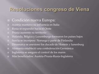 Resoluciones congreso de Viena Condición nueva Europa:Austria mantuvo su influencia en Italia Rusia se expandió hacia el OestePrusia aumento su territorioHolanda, Bélgica y Luxemburgo formaron los países bajosSuecia se incorpora  Noruega y parte de FinlandiaDinamarca se anexiono los ducado de Hostein y lunenburgAlemania estableció una confederación GermánicaInglaterra se aseguro el control de los maresMas beneficiados: Austria-Prusia-Rusia-Inglaterra