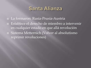 Santa AlianzaLa formaron: Rusia-Prusia-AustriaEstablece el derecho de miembro a intervenir en cualquier estado en que allá revoluciónSistema Metternich (Volver al absolutismo reprimir revoluciones)