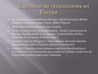 	Explosión de revoluciones en EuropaLa revolución se extendió por Europa : Múnich-Colonia-Berlín-Frankfurt-Hungría-Praga- Viena- Milán-VeneciaMilán: Revolución aplastada por Austria.Viena: Destituyeron a Van Metternich- Abolió la prestación de Siervos- Estableciendo la monarquía  Parlamentaria Abdica Fernando I y lo sucede Francisco José IHungría: Eslavos Húngaros y reino italiano del norte intentan independizarse pero el ejercito aplasta la revoluciónFrankfurt: Distintos reinos tomaron medidas liberalizadoras y constituyeron un Parlamento que nombra a Federico Guillermo de Prusia que termino unificando Alemania  