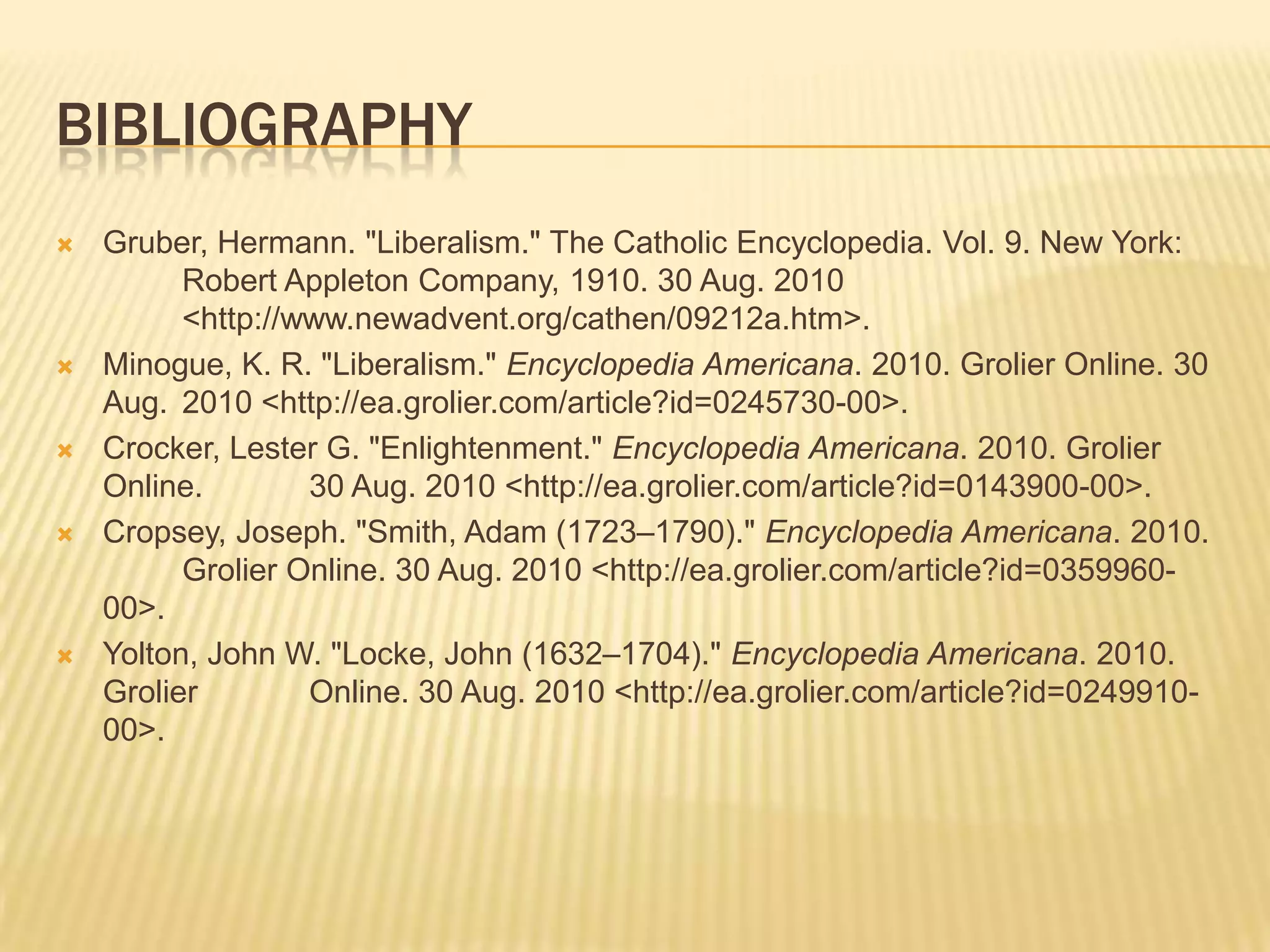 Decoration of Independence for AmericaBibliographyGruber, Hermann. "Liberalism." The Catholic Encyclopedia. Vol. 9. New York: 	Robert Appleton Company, 1910. 30 Aug. 2010 	<http://www.newadvent.org/cathen/09212a.htm>.Minogue, K. R. "Liberalism." Encyclopedia Americana. 2010. Grolier Online. 30 Aug. 	2010 <http://ea.grolier.com/article?id=0245730-00>.Crocker, Lester G. "Enlightenment." Encyclopedia Americana. 2010. Grolier Online. 	30 Aug. 2010 <http://ea.grolier.com/article?id=0143900-00>.Cropsey, Joseph. "Smith, Adam (1723–1790)." Encyclopedia Americana. 2010. 	Grolier Online. 30 Aug. 2010 <http://ea.grolier.com/article?id=0359960-00>.Yolton, John W. "Locke, John (1632–1704)." Encyclopedia Americana. 2010. Grolier 	Online. 30 Aug. 2010 <http://ea.grolier.com/article?id=0249910-00>.