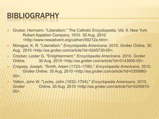 Decoration of Independence for AmericaBibliographyGruber, Hermann. "Liberalism." The Catholic Encyclopedia. Vol. 9. New York: 	Robert Appleton Company, 1910. 30 Aug. 2010 	<http://www.newadvent.org/cathen/09212a.htm>.Minogue, K. R. "Liberalism." Encyclopedia Americana. 2010. Grolier Online. 30 Aug. 	2010 <http://ea.grolier.com/article?id=0245730-00>.Crocker, Lester G. "Enlightenment." Encyclopedia Americana. 2010. Grolier Online. 	30 Aug. 2010 <http://ea.grolier.com/article?id=0143900-00>.Cropsey, Joseph. "Smith, Adam (1723–1790)." Encyclopedia Americana. 2010. 	Grolier Online. 30 Aug. 2010 <http://ea.grolier.com/article?id=0359960-00>.Yolton, John W. "Locke, John (1632–1704)." Encyclopedia Americana. 2010. Grolier 	Online. 30 Aug. 2010 <http://ea.grolier.com/article?id=0249910-00>.
