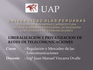 Curso : Regulación y Mercadeo de las
Telecomunicaciones
Docente : Ing° Juan Manuel Vizcarra Ovalle
UAP
LIBERALIZACION Y PRIVATIZACION DE
REDES DE TELECOMUNICACIONES
 