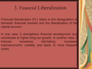 Financial liberalization (FL) refers to the deregulation of domestic financial markets and the liberalization of the capital account. In one view, it strengthens financial development and contributes to higher long-run growth. In another view, it induces excessive risk-taking, increases macroeconomic volatility and leads to more frequent crises. 3.  Financial  Liberalization 