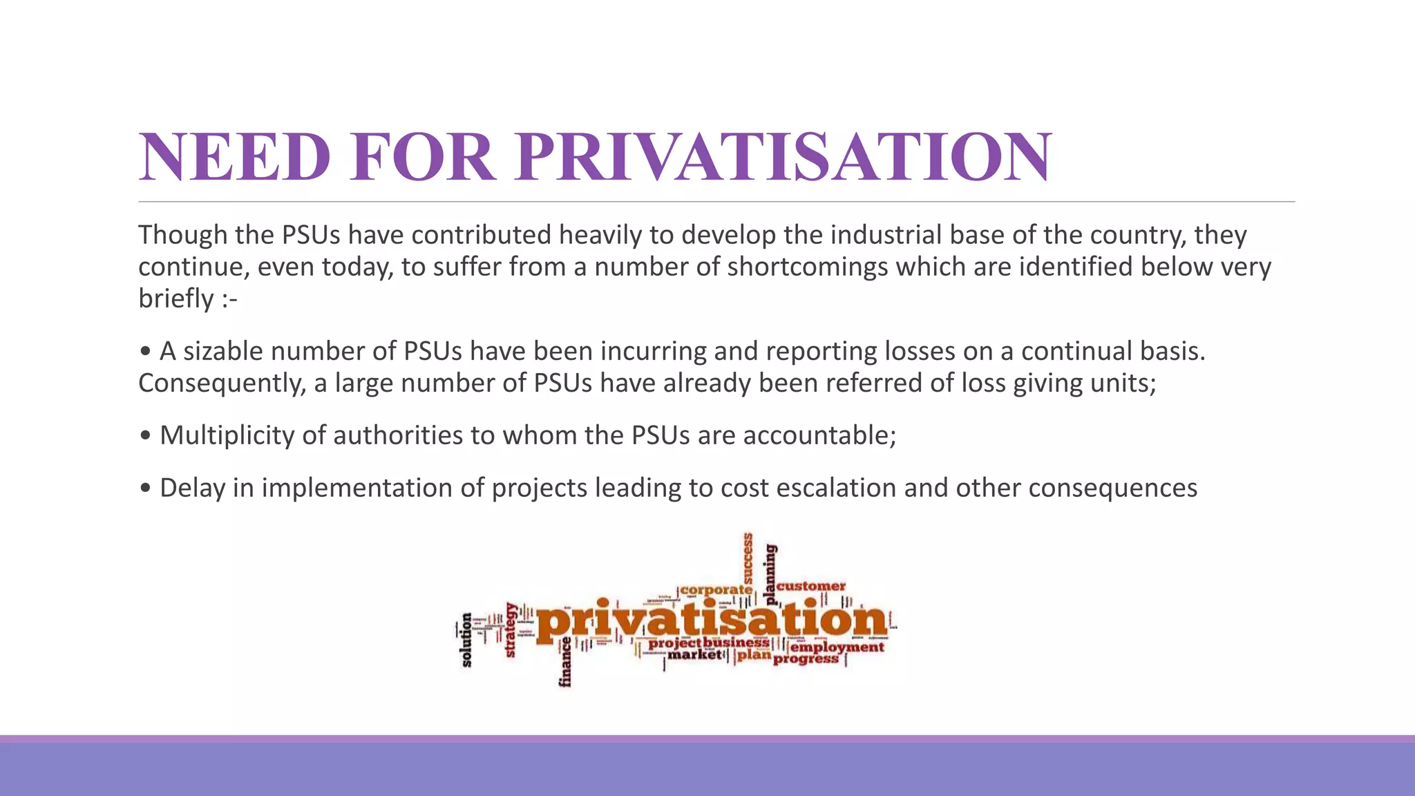 NEED FOR PRIVATISATION
Though the PSUs have contributed heavily to develop the industrial base of the country, they
continue, even today, to suffer from a number of shortcomings which are identified below very
briefly :-
• A sizable number of PSUs have been incurring and reporting losses on a continual basis.
Consequently, a large number of PSUs have already been referred of loss giving units;
• Multiplicity of authorities to whom the PSUs are accountable;
• Delay in implementation of projects leading to cost escalation and other consequences
 