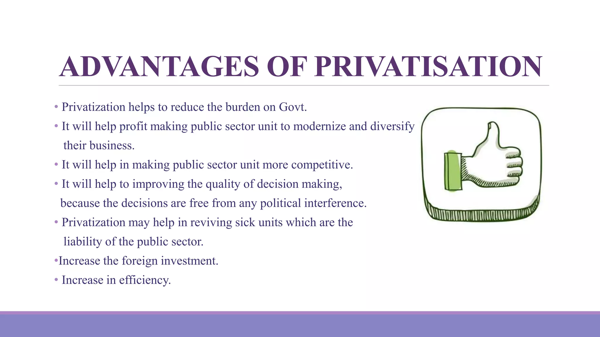 ADVANTAGES OF PRIVATISATION
• Privatization helps to reduce the burden on Govt.
• It will help profit making public sector unit to modernize and diversify
their business.
• It will help in making public sector unit more competitive.
• It will help to improving the quality of decision making,
because the decisions are free from any political interference.
• Privatization may help in reviving sick units which are the
liability of the public sector.
•Increase the foreign investment.
• Increase in efficiency.
 