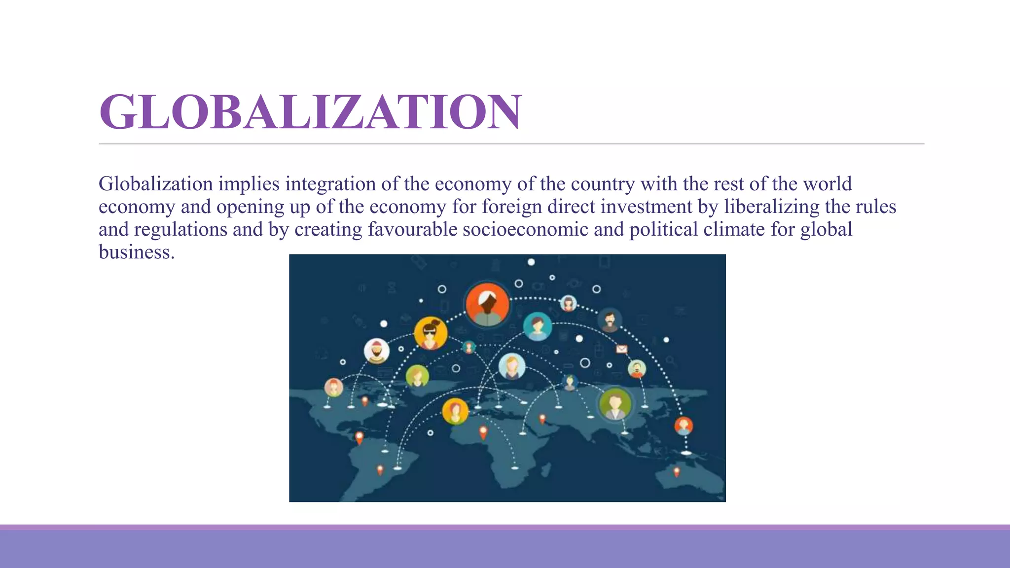GLOBALIZATION
Globalization implies integration of the economy of the country with the rest of the world
economy and opening up of the economy for foreign direct investment by liberalizing the rules
and regulations and by creating favourable socioeconomic and political climate for global
business.
 