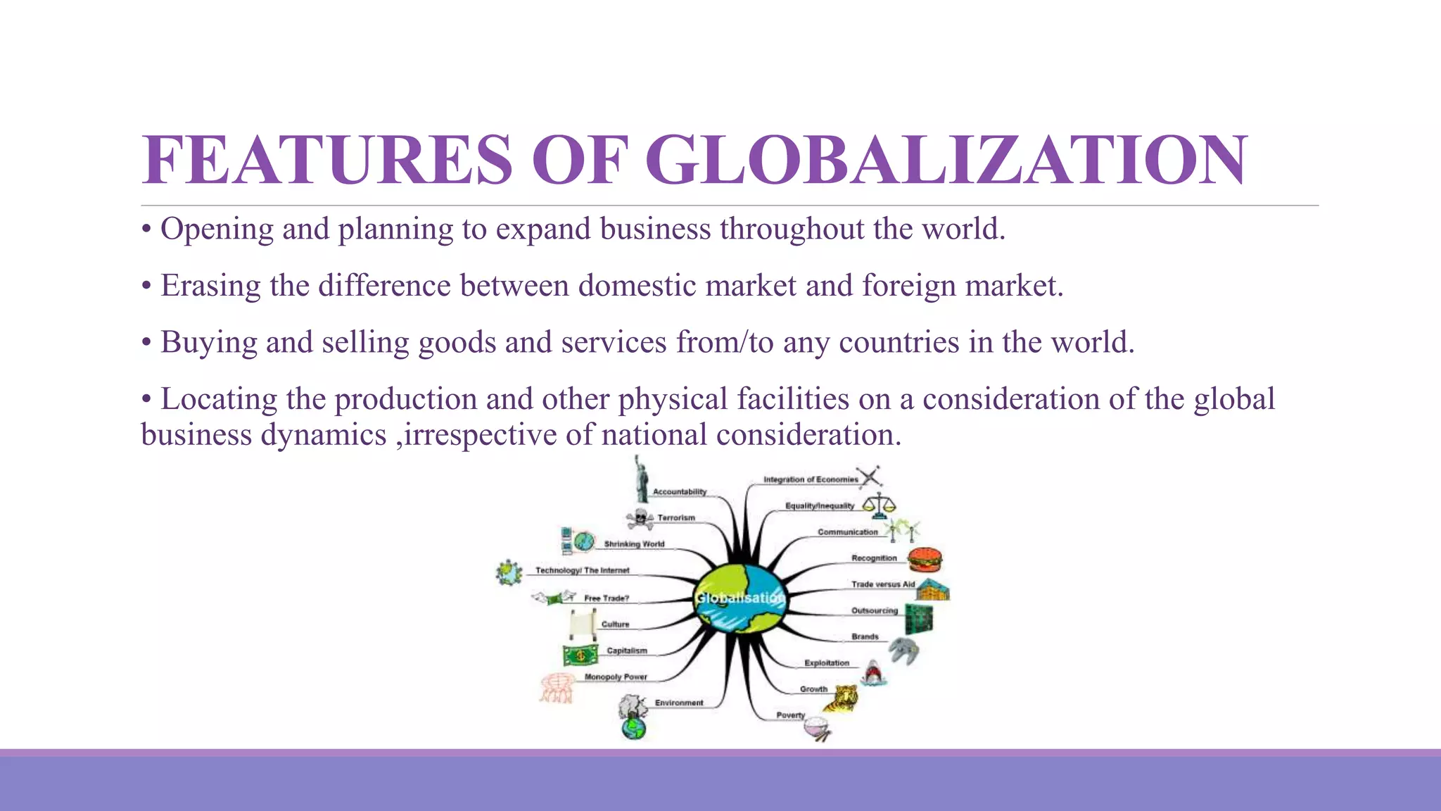 FEATURES OF GLOBALIZATION
• Opening and planning to expand business throughout the world.
• Erasing the difference between domestic market and foreign market.
• Buying and selling goods and services from/to any countries in the world.
• Locating the production and other physical facilities on a consideration of the global
business dynamics ,irrespective of national consideration.
 