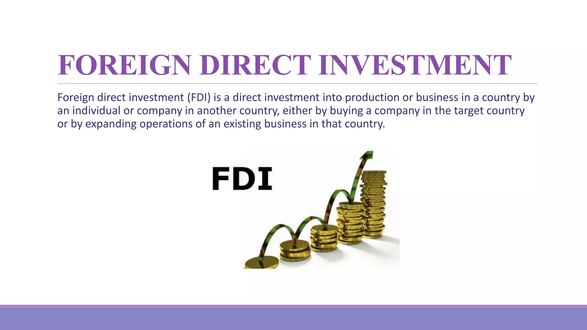 FOREIGN DIRECT INVESTMENT
Foreign direct investment (FDI) is a direct investment into production or business in a country by
an individual or company in another country, either by buying a company in the target country
or by expanding operations of an existing business in that country.
 