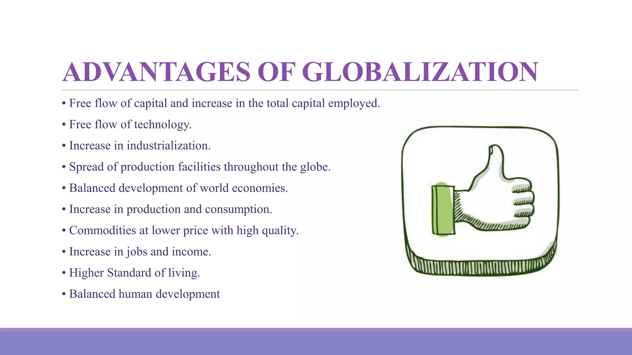 ADVANTAGES OF GLOBALIZATION
• Free flow of capital and increase in the total capital employed.
• Free flow of technology.
• Increase in industrialization.
• Spread of production facilities throughout the globe.
• Balanced development of world economies.
• Increase in production and consumption.
• Commodities at lower price with high quality.
• Increase in jobs and income.
• Higher Standard of living.
• Balanced human development
 
