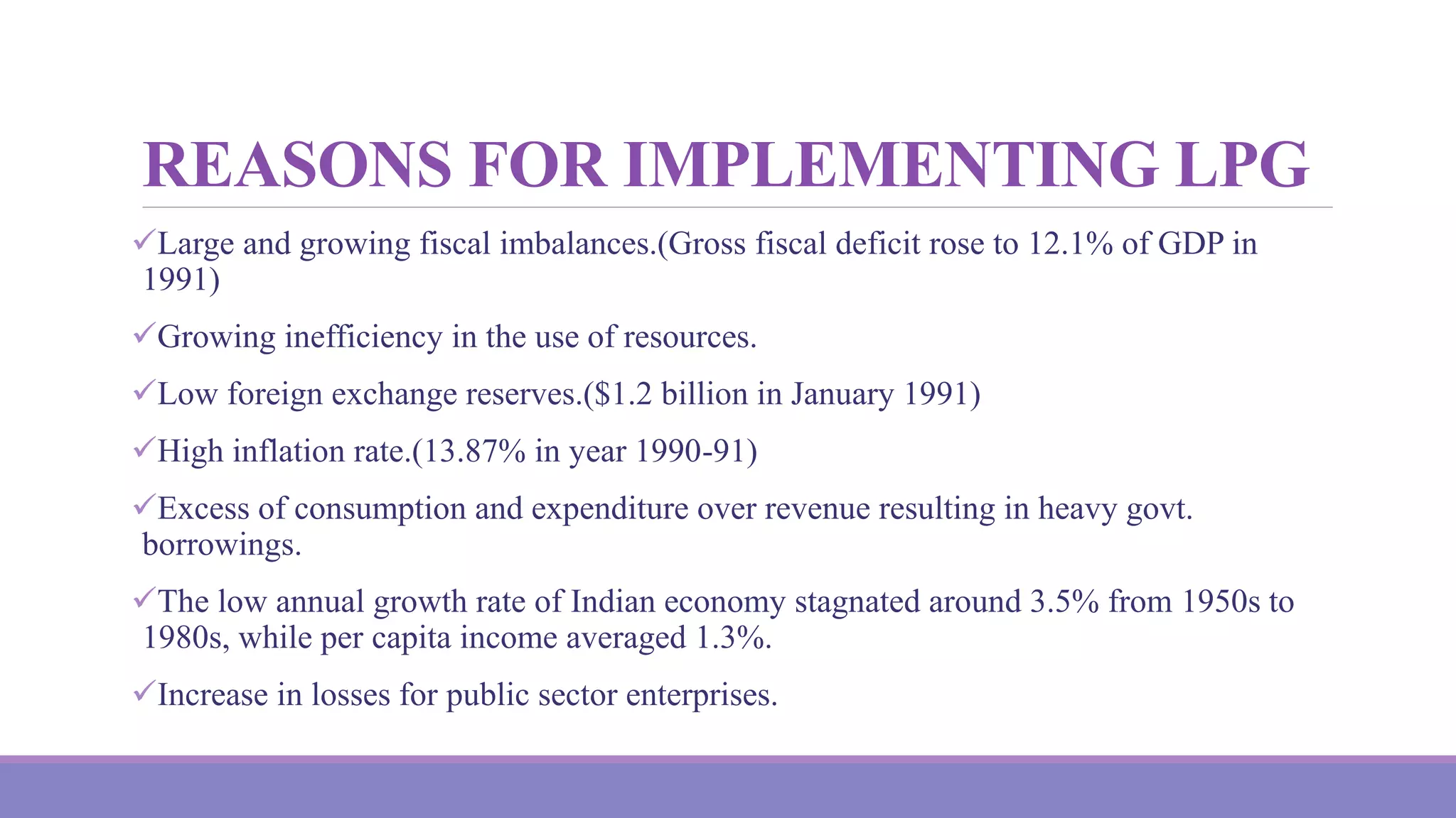 REASONS FOR IMPLEMENTING LPG
Large and growing fiscal imbalances.(Gross fiscal deficit rose to 12.1% of GDP in
1991)
Growing inefficiency in the use of resources.
Low foreign exchange reserves.($1.2 billion in January 1991)
High inflation rate.(13.87% in year 1990-91)
Excess of consumption and expenditure over revenue resulting in heavy govt.
borrowings.
The low annual growth rate of Indian economy stagnated around 3.5% from 1950s to
1980s, while per capita income averaged 1.3%.
Increase in losses for public sector enterprises.
 