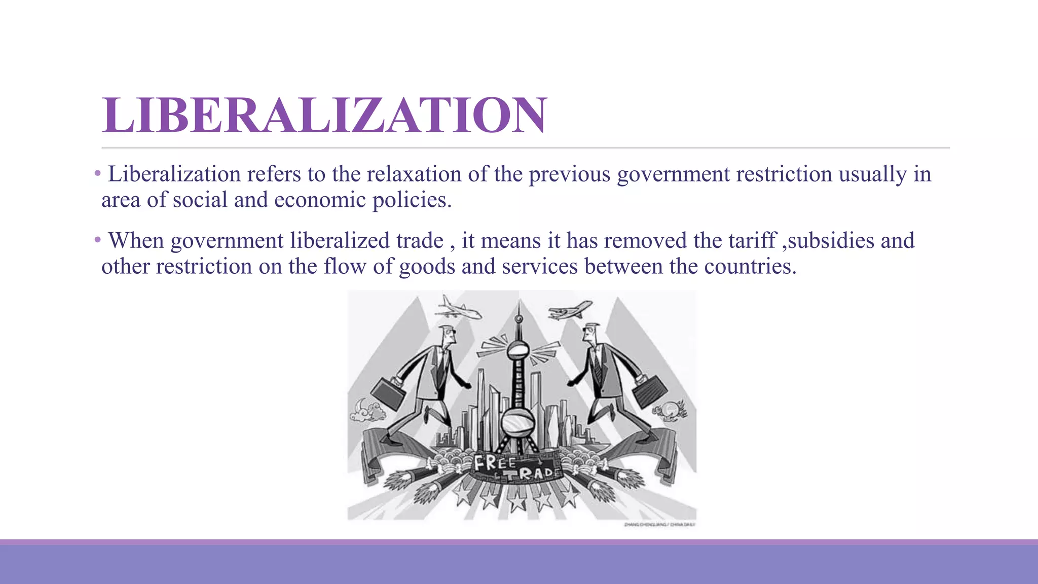 LIBERALIZATION
• Liberalization refers to the relaxation of the previous government restriction usually in
area of social and economic policies.
• When government liberalized trade , it means it has removed the tariff ,subsidies and
other restriction on the flow of goods and services between the countries.
 