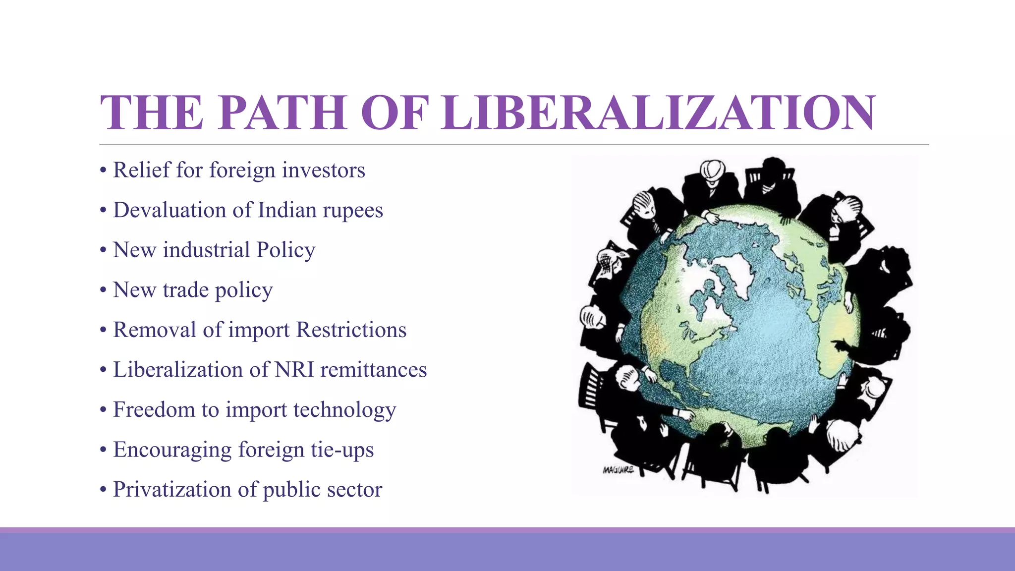 THE PATH OF LIBERALIZATION
• Relief for foreign investors
• Devaluation of Indian rupees
• New industrial Policy
• New trade policy
• Removal of import Restrictions
• Liberalization of NRI remittances
• Freedom to import technology
• Encouraging foreign tie-ups
• Privatization of public sector
 