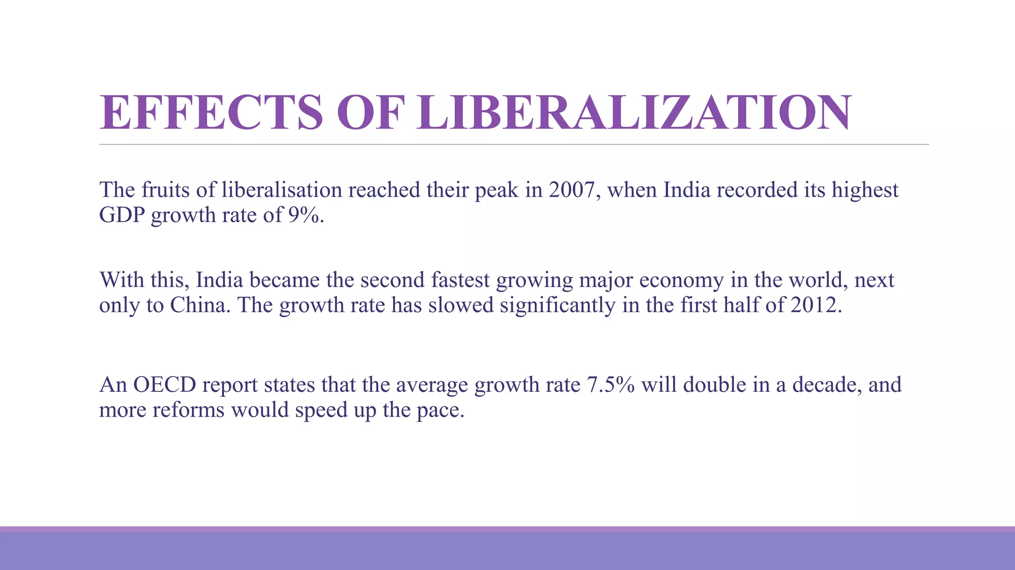 EFFECTS OF LIBERALIZATION
The fruits of liberalisation reached their peak in 2007, when India recorded its highest
GDP growth rate of 9%.
With this, India became the second fastest growing major economy in the world, next
only to China. The growth rate has slowed significantly in the first half of 2012.
An OECD report states that the average growth rate 7.5% will double in a decade, and
more reforms would speed up the pace.
 