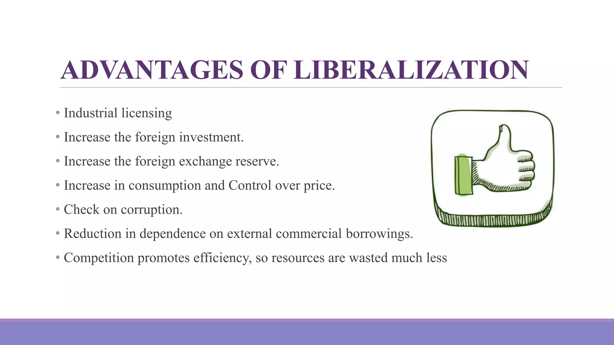ADVANTAGES OF LIBERALIZATION
• Industrial licensing
• Increase the foreign investment.
• Increase the foreign exchange reserve.
• Increase in consumption and Control over price.
• Check on corruption.
• Reduction in dependence on external commercial borrowings.
• Competition promotes efficiency, so resources are wasted much less
 
