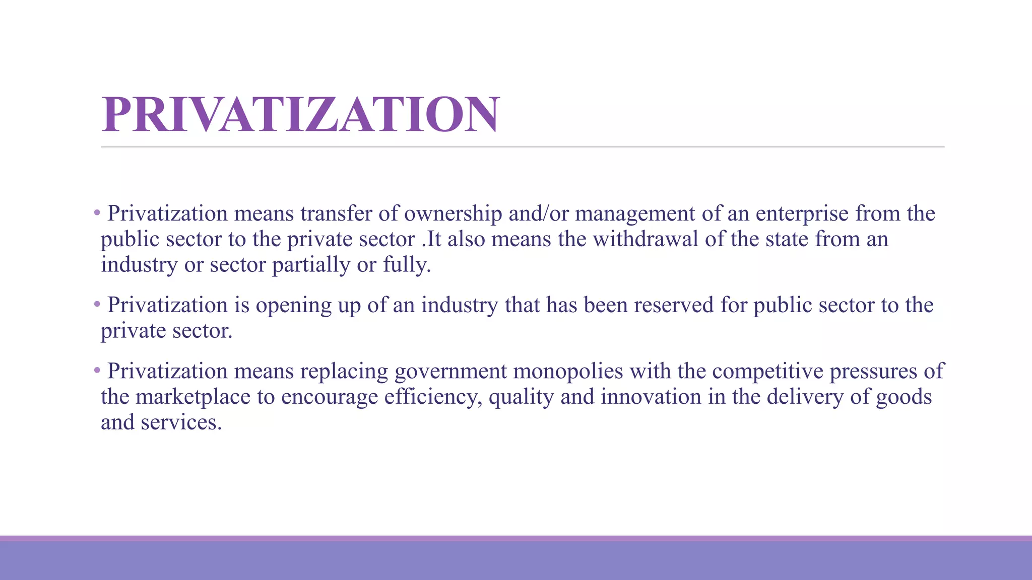 PRIVATIZATION
• Privatization means transfer of ownership and/or management of an enterprise from the
public sector to the private sector .It also means the withdrawal of the state from an
industry or sector partially or fully.
• Privatization is opening up of an industry that has been reserved for public sector to the
private sector.
• Privatization means replacing government monopolies with the competitive pressures of
the marketplace to encourage efficiency, quality and innovation in the delivery of goods
and services.
 