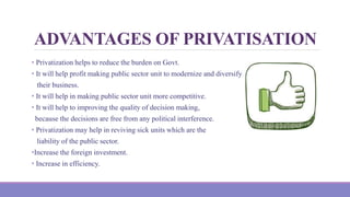 ADVANTAGES OF PRIVATISATION
• Privatization helps to reduce the burden on Govt.
• It will help profit making public sector unit to modernize and diversify
their business.
• It will help in making public sector unit more competitive.
• It will help to improving the quality of decision making,
because the decisions are free from any political interference.
• Privatization may help in reviving sick units which are the
liability of the public sector.
•Increase the foreign investment.
• Increase in efficiency.
 