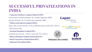 SUCCESSFUL PRIVATIZATIONS IN
INDIA
• Lagan jute machinery company limited (LJMC)
Gross turnover: pre-privatization= Rs. 6 million (april-june 2000),
post-privatization= Rs. 24 million (july-september 2000)
• Modern food industries limited (MFIL)
Share value went up from Rs. 2138 on 30th Dec.(prior to sale) to Rs. 3247 on
25th Feb.(post sale).
• Paradeep Phosphates Limited (PPL)
Net profit: pre sale= Rs. -57.95 Cr., post sale= Rs. 23.96 Cr.
• Bharat aluminium company limited (BALCO)
• Hotel Corporation of India limited (HCI)
• Hindustan Zinc limited (HZL)
 