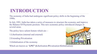 INTRODUCTION
The economy of India had undergone significant policy shifts in the beginning of the
1990s.
In July 1991, India has taken a series of measures to structure the economy and improve
the Balance Of Payments position. This new economic policy introduced changes in
several areas.
The policy have salient feature which are: -
1.Liberlisation (internal and external)
2.Extending Privatization
3.Globalisation of the economy
Which are known as “LPG” (Liberlization Privatisation Globalisation)
 