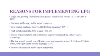 REASONS FOR IMPLEMENTING LPG
Large and growing fiscal imbalances.(Gross fiscal deficit rose to 12.1% of GDP in
1991)
Growing inefficiency in the use of resources.
Low foreign exchange reserves.($1.2 billion in January 1991)
High inflation rate.(13.87% in year 1990-91)
Excess of consumption and expenditure over revenue resulting in heavy govt.
borrowings.
The low annual growth rate of Indian economy stagnated around 3.5% from 1950s to
1980s, while per capita income averaged 1.3%.
Increase in losses for public sector enterprises.
 