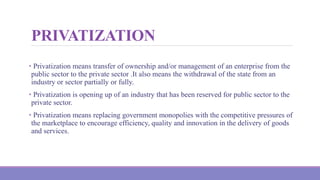 PRIVATIZATION
• Privatization means transfer of ownership and/or management of an enterprise from the
public sector to the private sector .It also means the withdrawal of the state from an
industry or sector partially or fully.
• Privatization is opening up of an industry that has been reserved for public sector to the
private sector.
• Privatization means replacing government monopolies with the competitive pressures of
the marketplace to encourage efficiency, quality and innovation in the delivery of goods
and services.
 