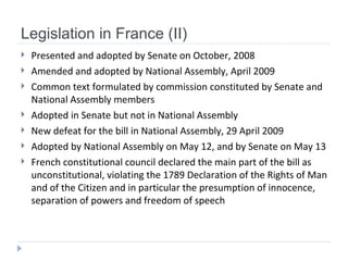 Legislation in France (II) Presented and adopted by Senate on October, 2008 Amended and adopted by National Assembly, April 2009 Common text formulated by commission constituted by Senate and National Assembly members Adopted in Senate but not in National Assembly New defeat for the bill in National Assembly, 29 April 2009 Adopted by National Assembly on May 12, and by Senate on May 13 French constitutional council declared the main part of the bill as unconstitutional, violating the 1789 Declaration of the Rights of Man and of the Citizen and in particular the presumption of innocence, separation of powers and freedom of speech   