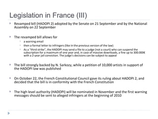 Legislation in France (III) Revamped bill (HADOPI 2)  adopted by the Senate on 21 September and by the National Assembly on 22 September   The revamped bill allows for  a warning email  then a formal letter to infringers  ( like in the previous version of the law ) As a  "third strike", the HADOPI may send a file to a judge (not a court) who can suspend the subscription for a maximum of one year and, in case of massive downloads, a fine up to 300.000€ with a 2-year jail conviction. The judge's decisions can be subject to appeal The bill strongly backed by N. Sarkozy,  while a petition of 10,000 artists in support of the HADOPI law was published   On October 22, the French Constitutional Council gave its ruling about HADOPI 2, and decided that the bill is in conformity with the French Constitution   The high level authority (HADOPI) will be nominated in November and the first warning messages should be sent to alleged infringers at the beginning of 2010   