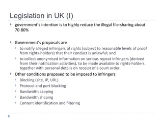 Legislation in UK (I) government’s intention is to highly reduce the illegal file-sharing  about 70-80%   Government’s proposals are  to notify alleged infringers of rights (subject to reasonable levels of proof from rights-holders) that their conduct is unlawful; and  to collect anonymised information on serious repeat infringers (derived from their notification activities), to be made available to rights-holders together with personal details on receipt of a court order. Other conditions proposed to be imposed to infringers Blocking (site, IP, URL) Protocol and port blocking Bandwidth capping Bandwidth shaping Content identification and filtering 