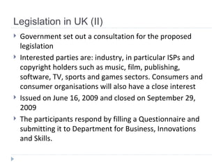 Legislation in UK (II) Government set out a consultation for the proposed legislation   Interested parties are : industry, in particular ISPs and copyright holders such as music, film, publishing, software, TV, sports and games sectors. Consumers and consumer organisations will also have a close interest   I ssued on June 16, 2009 and closed on September 29, 2009   The participants respond by filling a Questionnaire and submitting it to Department for Business, Innovations and Skills.  