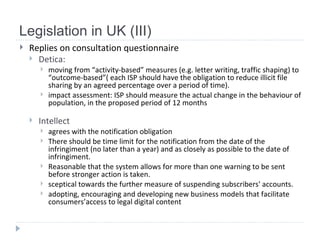 Legislation in UK (III) Replies on consultation questionnaire Detica :  moving from  “activity-based” measures (e.g. letter writing, traffic shaping) to “outcome-based ” (  each ISP should have the obligation to reduce illicit file sharing by an agreed percentage over a period of time ) .  impact assessment:  ISP should measure the actual change in the behaviour of population, in the proposed   period of 12 months   Intellect  agrees with the notification obligation T here should be time limit for the notification from the date of the infringiment (no later than a year) and as closely as possible to the date of infringiment.  R easonable that the system allows for more than one warning to be sent before stronger action is taken. sceptical towards the further measure of suspending subscribers' accounts. adopting, encouraging and developing new business models that facilitate consumers’access to legal digital content   