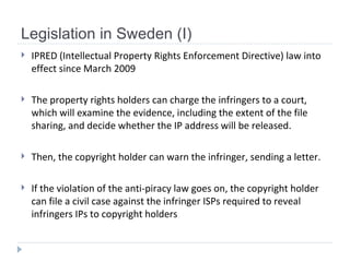 Legislation in Sweden (I) IPRED (Intellectual Property Rights Enforcement Directive) law  into effect since March 2009 The property rights holders can charge the infringers to a court, which will examine the evidence, including the extent of the file sharing, and decide whether the IP address will be released.  Then, the copyright holder can warn the infringer, sending a letter.  If the violation of the anti-piracy law goes on, the copyright holder can file a civil case against the infringer  ISPs required to reveal infringers IPs to copyright holders 