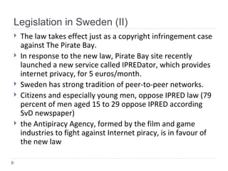 Legislation in Sweden (II) The law takes effect just as a copyright infringement case against The Pirate Bay.  In response to the new law, Pirate Bay site recently launched a new service called IPREDator, which provides internet privacy, for 5 euros/month.  Sweden has strong tradition of peer-to-peer networks.  Citizens and especially young men, oppose IPRED law  ( 79 percent of men aged 15 to 29 oppose IPRED  according  SvD  newspaper) the Antipiracy Agency, formed by the film and game industries to fight against Internet piracy, is in favour of the new law   