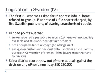 Legislation in Sweden (IV) The first ISP who was asked for IP address info, ePhone, refused to give up IP address of a file-sharer charged, by five Swedish publishers, of owning unauthorised ebooks   ePhone points out that server required a password to access  ( content was not publicly available and thus   not copyright infringement ) not enough evidence of copyright infringement  giv ing  over customers’ personal details violates article  8  of the European Convention of Human Rights  ( guarantees the right to privacy ) Solna district court threw out  ePhone  appeal against the decision and ePhone must pay SEK 750,000  