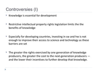 Controversies (I) Knowledge is essential for development Restrictive intellectual property rights legislation limits the the benefits of knowledge Especially for developing countries, investing in sw and hw is not enough to improve their access to science and technology as these barriers are set The greater the rights exercised by one generation of knowledge producers,  the greater the cost to the next-generation producers — and the lower their incentives to further develop that knowledge. 