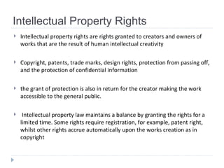 Intellectual Property Rights Intellectual property rights   are rights granted to creators and owners of works that are the result of human intellectual creativity   Copyright, patents, trade marks, design rights, protection from passing off, and the protection of confidential information  the grant of protection is also in return for the creator making the work accessible to the general public. Intellectual property law maintains a balance by granting the rights for a limited time. Some rights require registration, for example, patent right, whilst other rights accrue automatically upon the works creation as in copyright  
